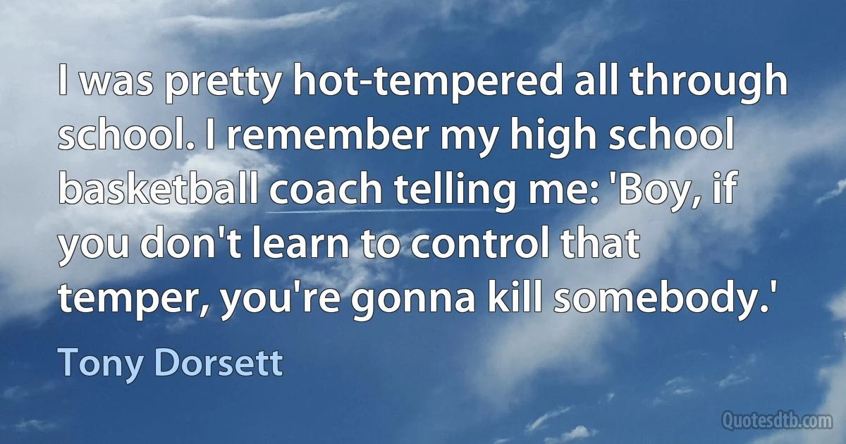 I was pretty hot-tempered all through school. I remember my high school basketball coach telling me: 'Boy, if you don't learn to control that temper, you're gonna kill somebody.' (Tony Dorsett)