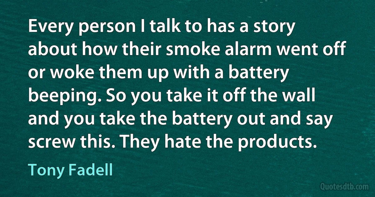 Every person I talk to has a story about how their smoke alarm went off or woke them up with a battery beeping. So you take it off the wall and you take the battery out and say screw this. They hate the products. (Tony Fadell)