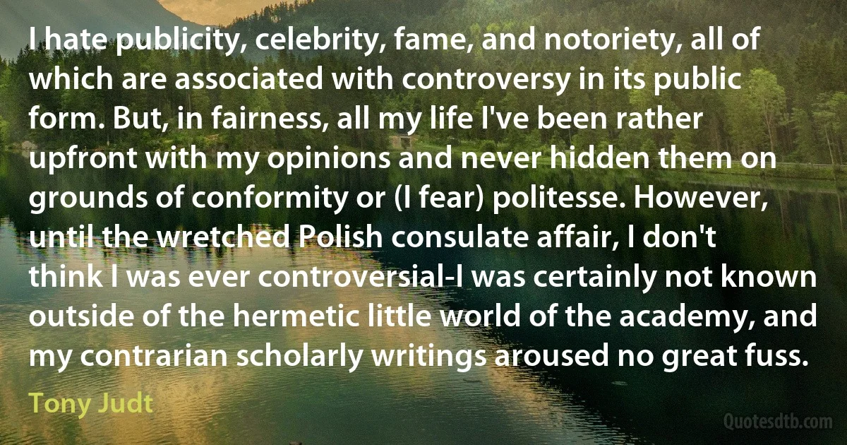 I hate publicity, celebrity, fame, and notoriety, all of which are associated with controversy in its public form. But, in fairness, all my life I've been rather upfront with my opinions and never hidden them on grounds of conformity or (I fear) politesse. However, until the wretched Polish consulate affair, I don't think I was ever controversial-I was certainly not known outside of the hermetic little world of the academy, and my contrarian scholarly writings aroused no great fuss. (Tony Judt)