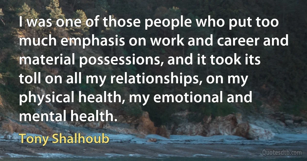 I was one of those people who put too much emphasis on work and career and material possessions, and it took its toll on all my relationships, on my physical health, my emotional and mental health. (Tony Shalhoub)