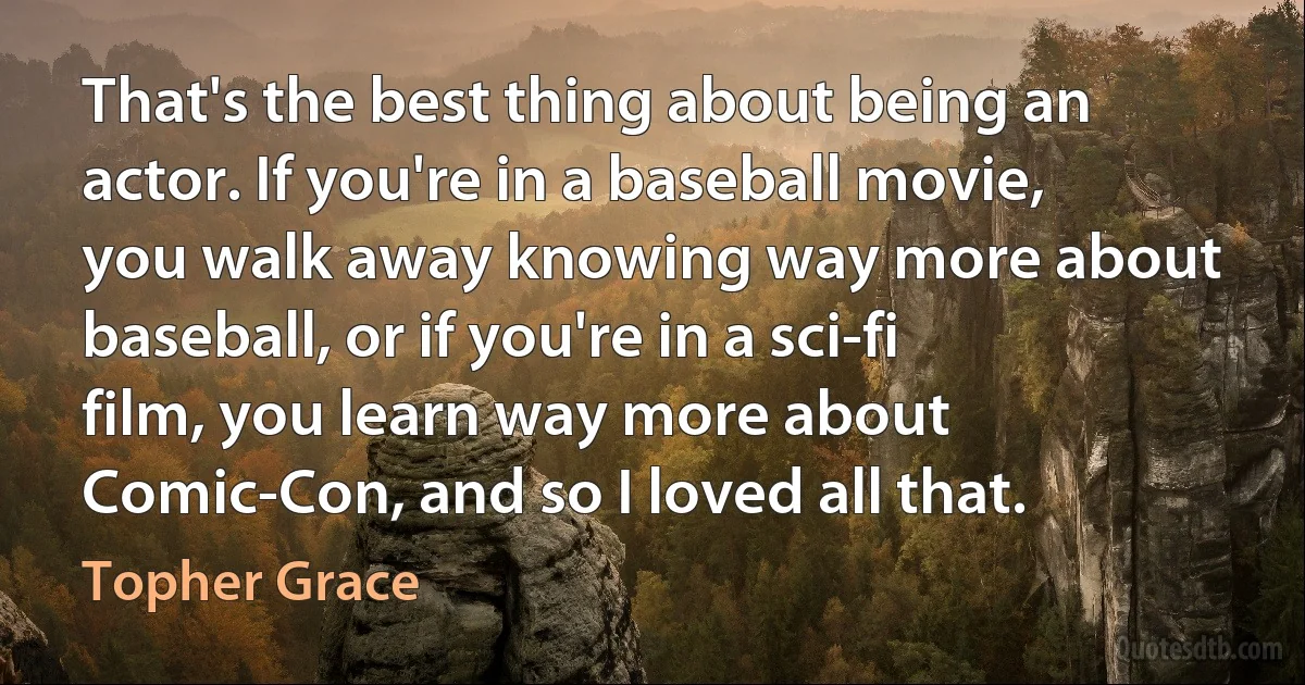 That's the best thing about being an actor. If you're in a baseball movie, you walk away knowing way more about baseball, or if you're in a sci-fi film, you learn way more about Comic-Con, and so I loved all that. (Topher Grace)