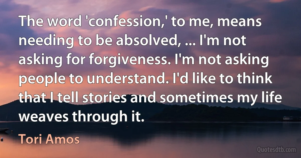 The word 'confession,' to me, means needing to be absolved, ... I'm not asking for forgiveness. I'm not asking people to understand. I'd like to think that I tell stories and sometimes my life weaves through it. (Tori Amos)