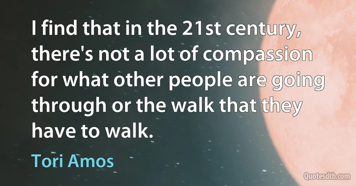 I find that in the 21st century, there's not a lot of compassion for what other people are going through or the walk that they have to walk. (Tori Amos)