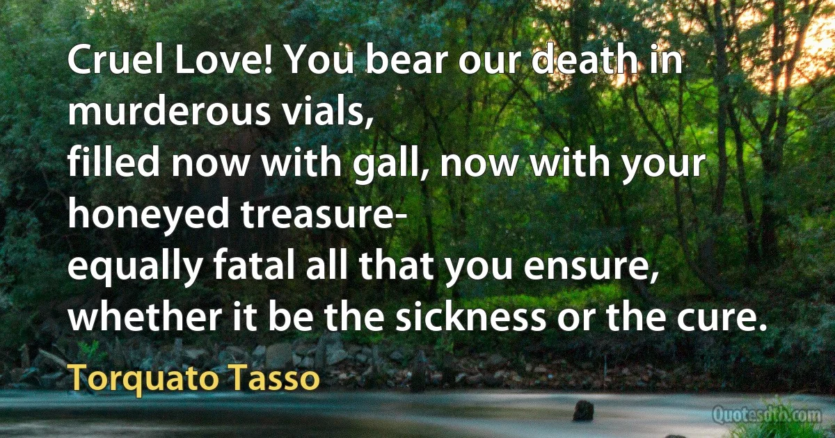 Cruel Love! You bear our death in murderous vials,
filled now with gall, now with your honeyed treasure-
equally fatal all that you ensure,
whether it be the sickness or the cure. (Torquato Tasso)