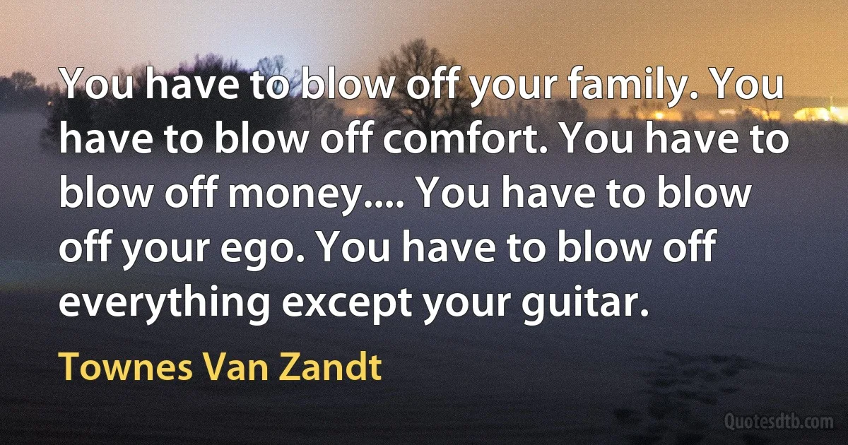 You have to blow off your family. You have to blow off comfort. You have to blow off money.... You have to blow off your ego. You have to blow off everything except your guitar. (Townes Van Zandt)