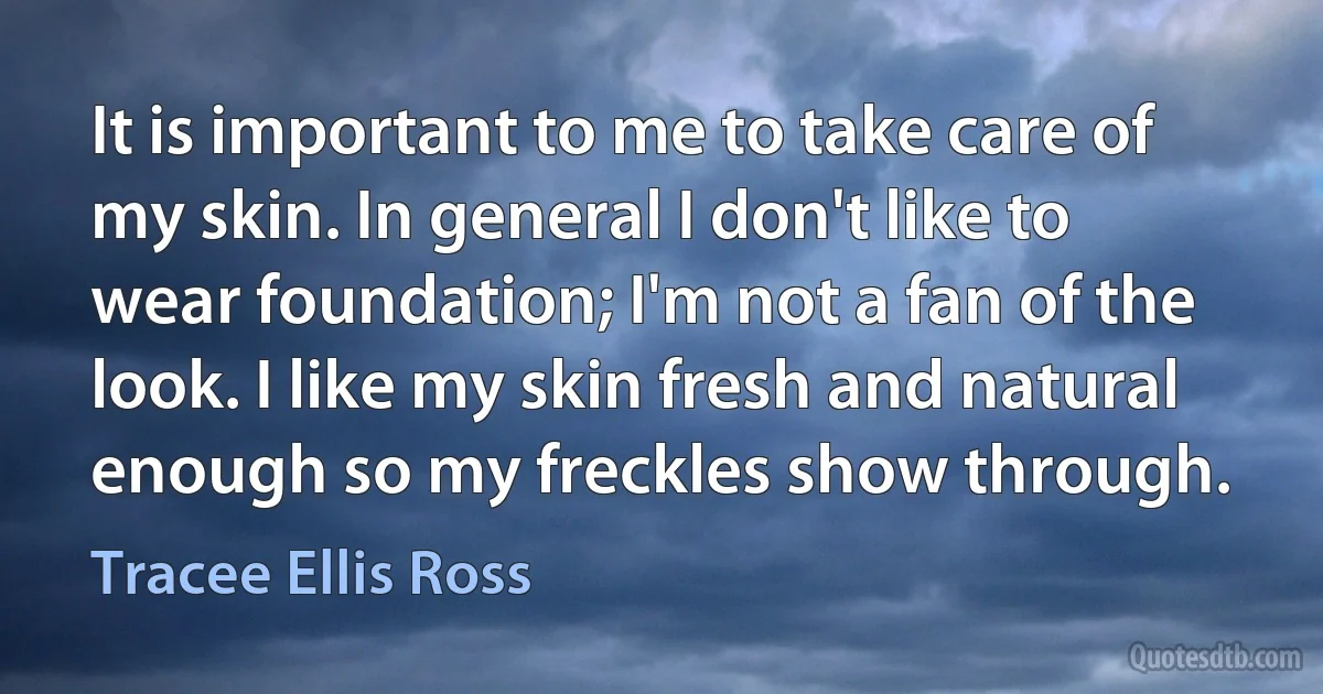 It is important to me to take care of my skin. In general I don't like to wear foundation; I'm not a fan of the look. I like my skin fresh and natural enough so my freckles show through. (Tracee Ellis Ross)