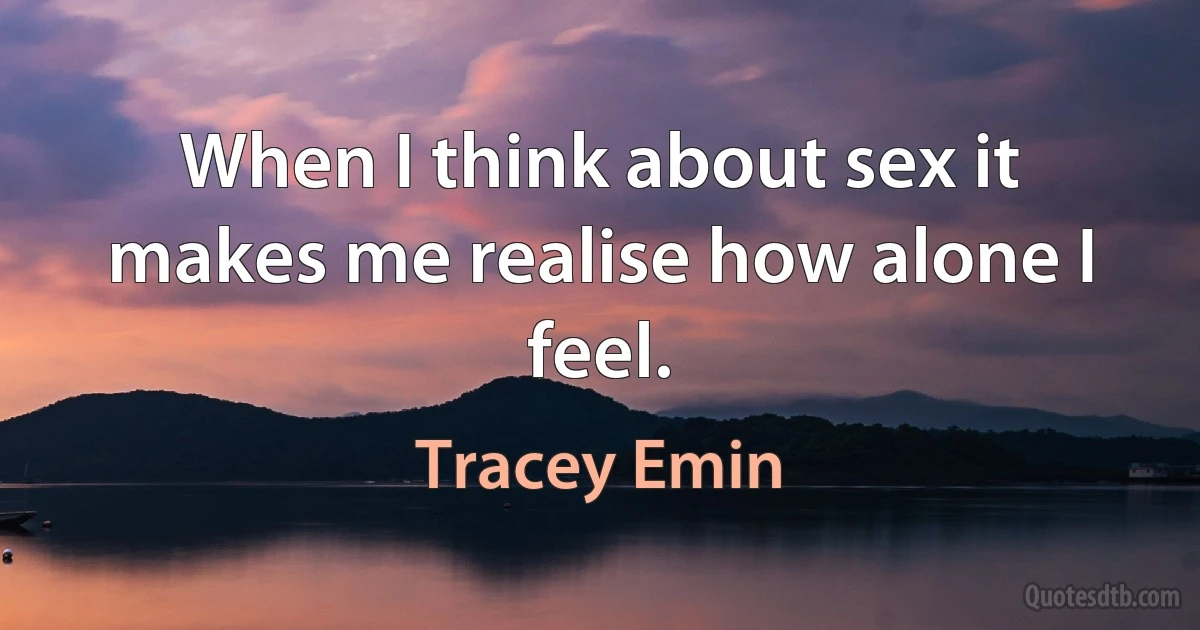 When I think about sex it makes me realise how alone I feel. (Tracey Emin)