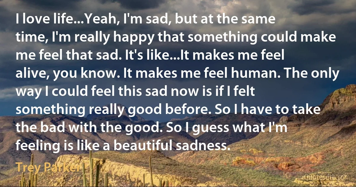 I love life...Yeah, I'm sad, but at the same time, I'm really happy that something could make me feel that sad. It's like...It makes me feel alive, you know. It makes me feel human. The only way I could feel this sad now is if I felt something really good before. So I have to take the bad with the good. So I guess what I'm feeling is like a beautiful sadness. (Trey Parker)