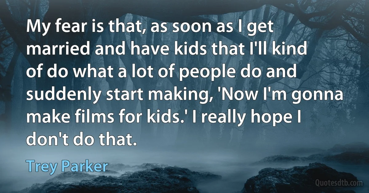 My fear is that, as soon as I get married and have kids that I'll kind of do what a lot of people do and suddenly start making, 'Now I'm gonna make films for kids.' I really hope I don't do that. (Trey Parker)