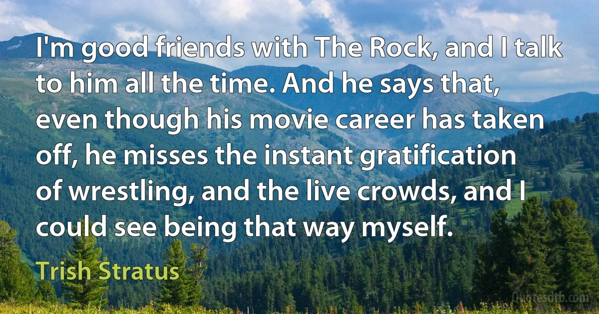 I'm good friends with The Rock, and I talk to him all the time. And he says that, even though his movie career has taken off, he misses the instant gratification of wrestling, and the live crowds, and I could see being that way myself. (Trish Stratus)