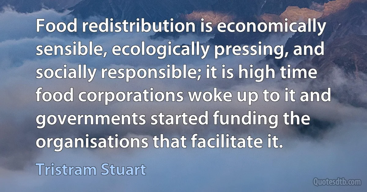 Food redistribution is economically sensible, ecologically pressing, and socially responsible; it is high time food corporations woke up to it and governments started funding the organisations that facilitate it. (Tristram Stuart)