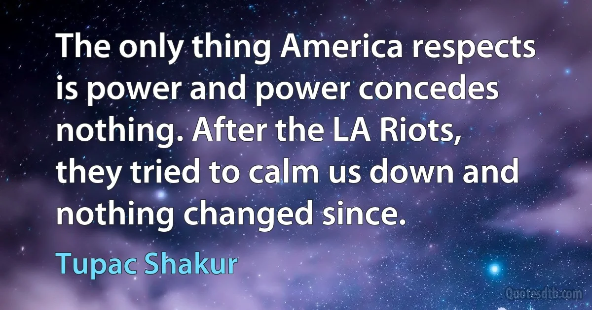 The only thing America respects is power and power concedes nothing. After the LA Riots, they tried to calm us down and nothing changed since. (Tupac Shakur)