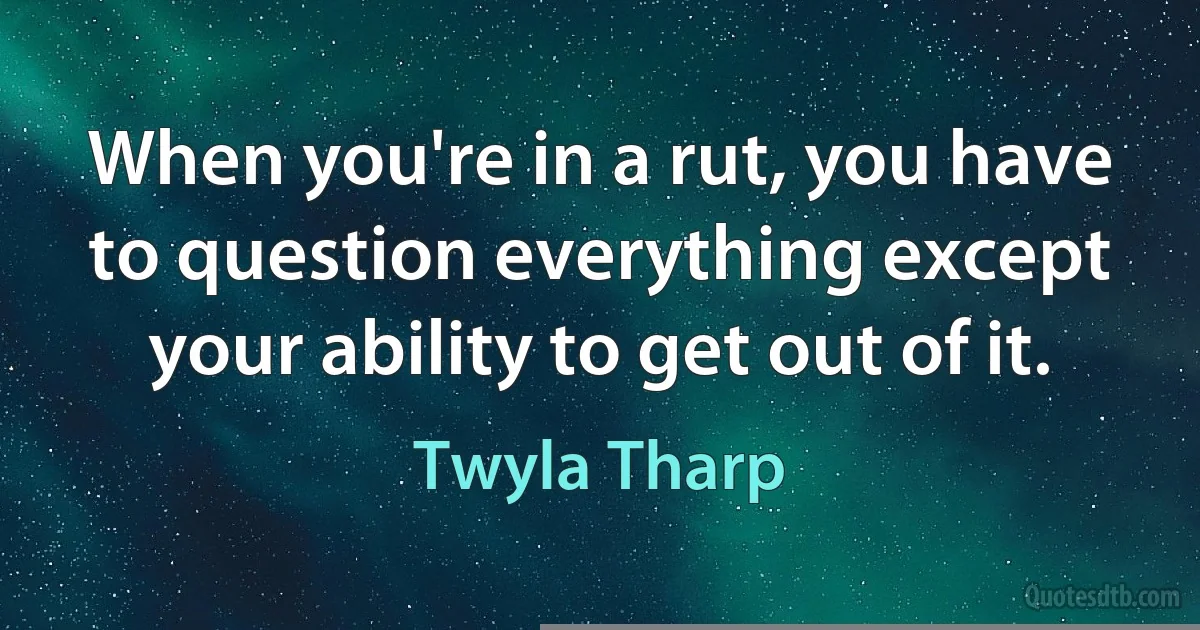 When you're in a rut, you have to question everything except your ability to get out of it. (Twyla Tharp)