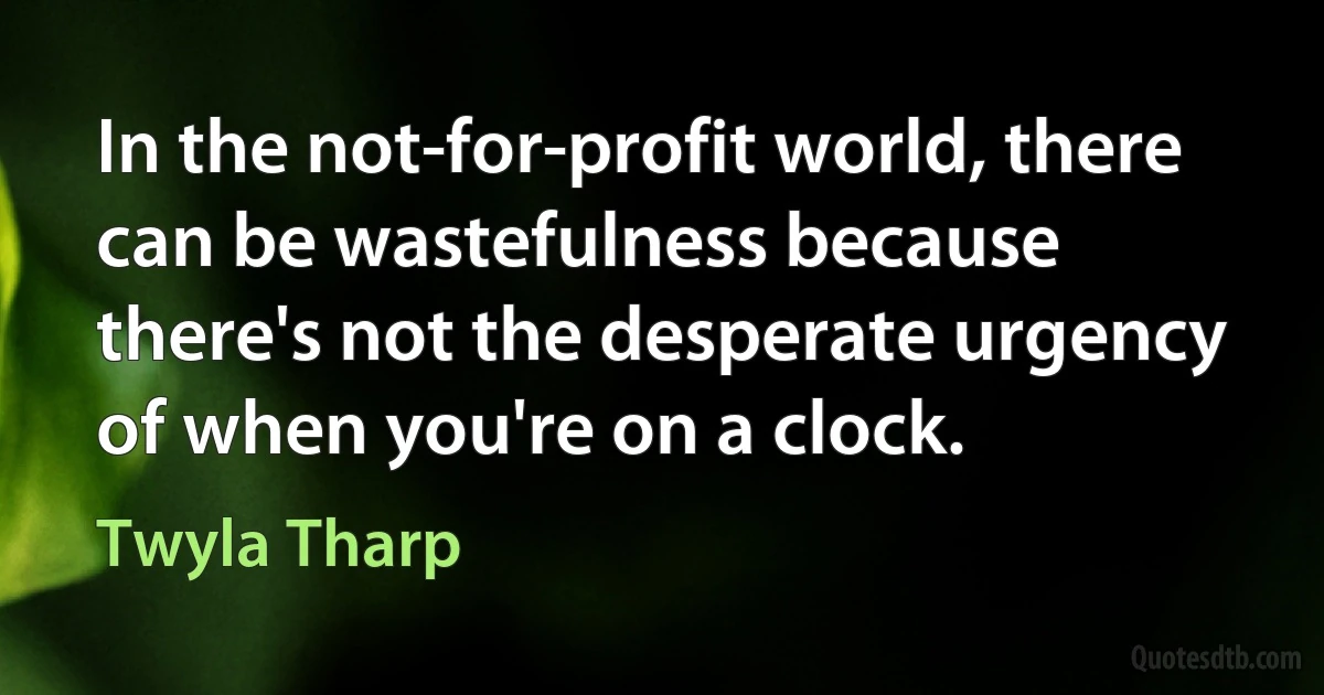 In the not-for-profit world, there can be wastefulness because there's not the desperate urgency of when you're on a clock. (Twyla Tharp)