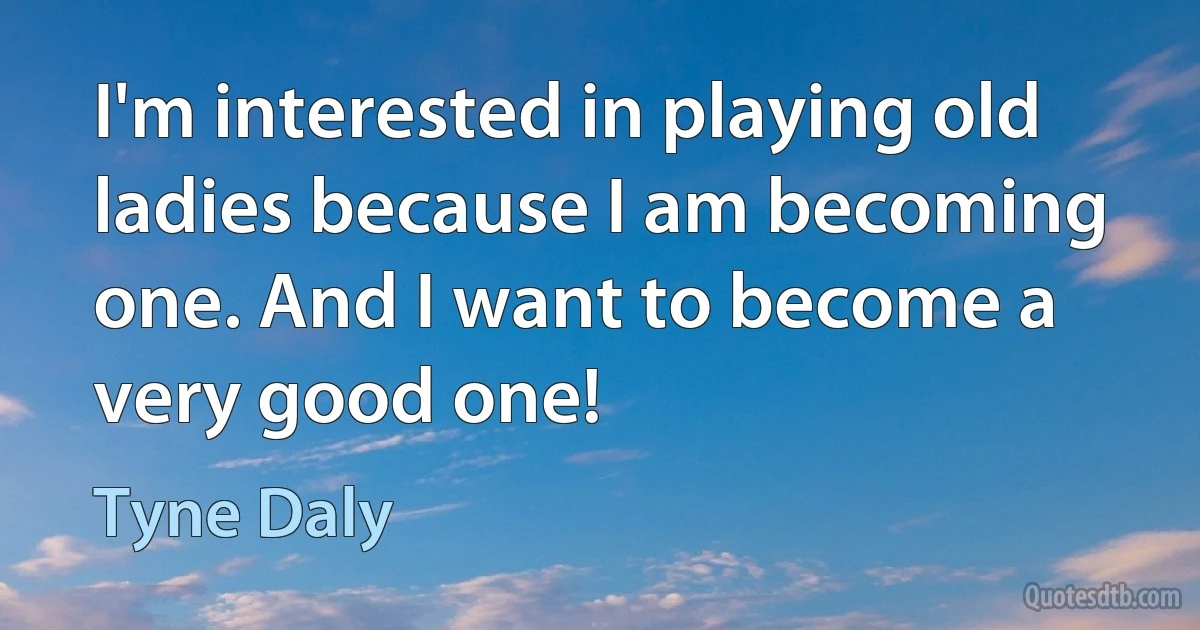 I'm interested in playing old ladies because I am becoming one. And I want to become a very good one! (Tyne Daly)