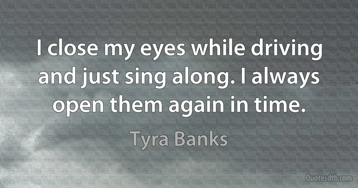 I close my eyes while driving and just sing along. I always open them again in time. (Tyra Banks)