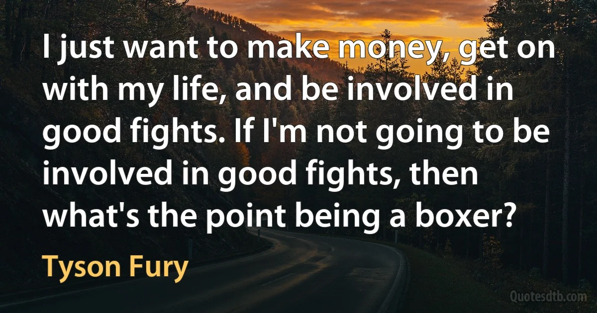 I just want to make money, get on with my life, and be involved in good fights. If I'm not going to be involved in good fights, then what's the point being a boxer? (Tyson Fury)