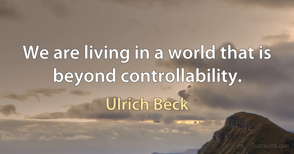 We are living in a world that is beyond controllability. (Ulrich Beck)