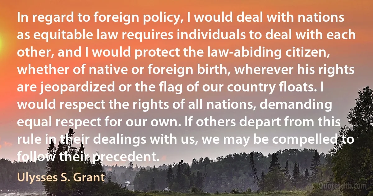 In regard to foreign policy, I would deal with nations as equitable law requires individuals to deal with each other, and I would protect the law-abiding citizen, whether of native or foreign birth, wherever his rights are jeopardized or the flag of our country floats. I would respect the rights of all nations, demanding equal respect for our own. If others depart from this rule in their dealings with us, we may be compelled to follow their precedent. (Ulysses S. Grant)