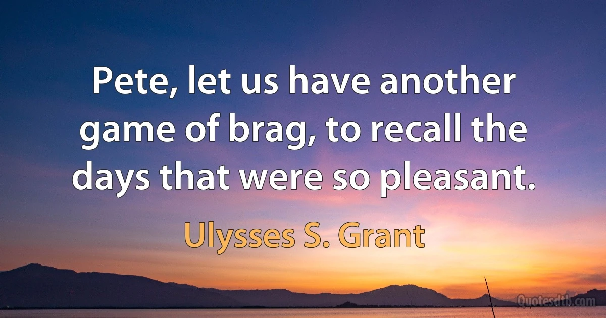 Pete, let us have another game of brag, to recall the days that were so pleasant. (Ulysses S. Grant)