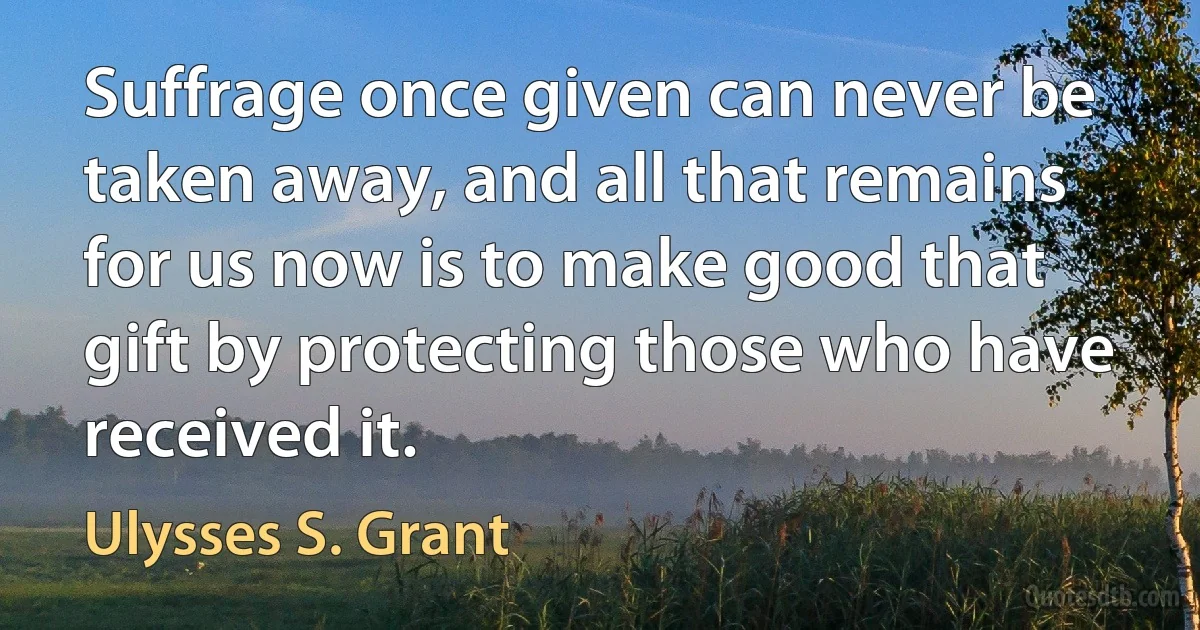 Suffrage once given can never be taken away, and all that remains for us now is to make good that gift by protecting those who have received it. (Ulysses S. Grant)