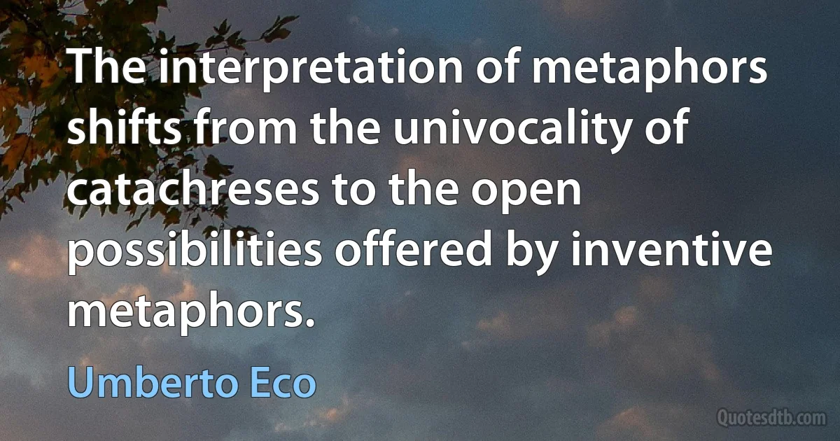 The interpretation of metaphors shifts from the univocality of catachreses to the open possibilities offered by inventive metaphors. (Umberto Eco)