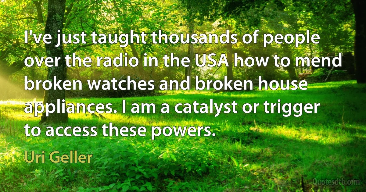 I've just taught thousands of people over the radio in the USA how to mend broken watches and broken house appliances. I am a catalyst or trigger to access these powers. (Uri Geller)