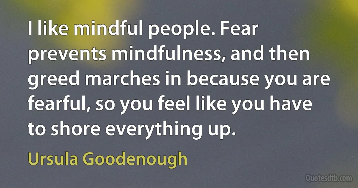 I like mindful people. Fear prevents mindfulness, and then greed marches in because you are fearful, so you feel like you have to shore everything up. (Ursula Goodenough)