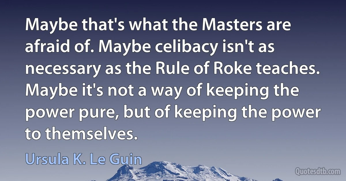 Maybe that's what the Masters are afraid of. Maybe celibacy isn't as necessary as the Rule of Roke teaches. Maybe it's not a way of keeping the power pure, but of keeping the power to themselves. (Ursula K. Le Guin)