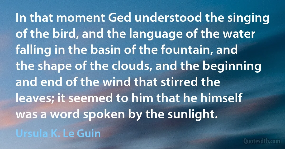 In that moment Ged understood the singing of the bird, and the language of the water falling in the basin of the fountain, and the shape of the clouds, and the beginning and end of the wind that stirred the leaves; it seemed to him that he himself was a word spoken by the sunlight. (Ursula K. Le Guin)