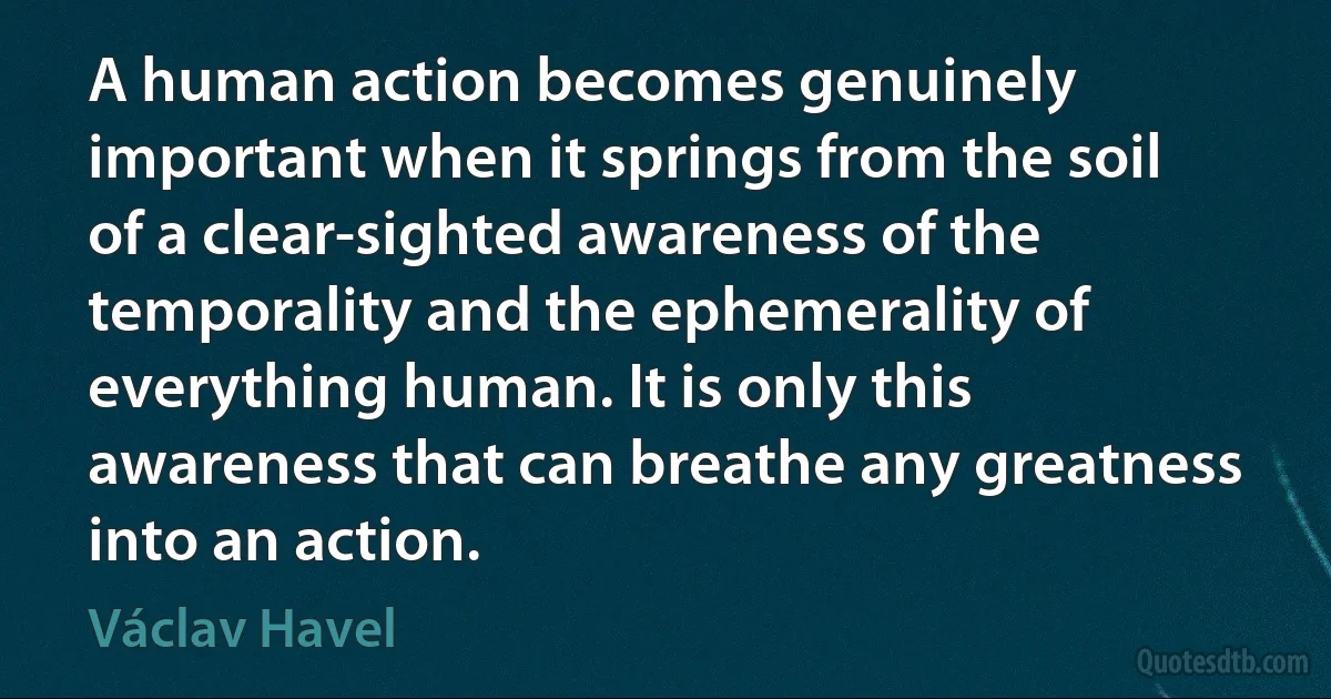 A human action becomes genuinely important when it springs from the soil of a clear-sighted awareness of the temporality and the ephemerality of everything human. It is only this awareness that can breathe any greatness into an action. (Václav Havel)