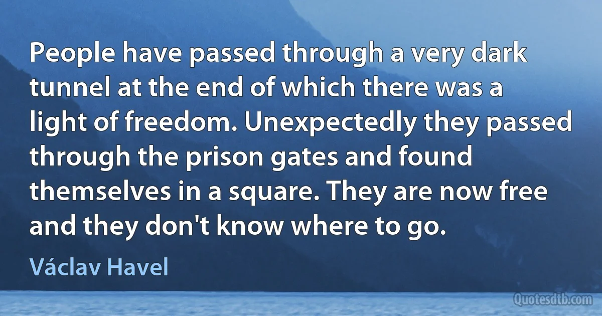 People have passed through a very dark tunnel at the end of which there was a light of freedom. Unexpectedly they passed through the prison gates and found themselves in a square. They are now free and they don't know where to go. (Václav Havel)