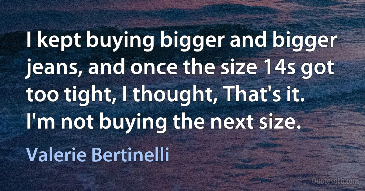 I kept buying bigger and bigger jeans, and once the size 14s got too tight, I thought, That's it. I'm not buying the next size. (Valerie Bertinelli)