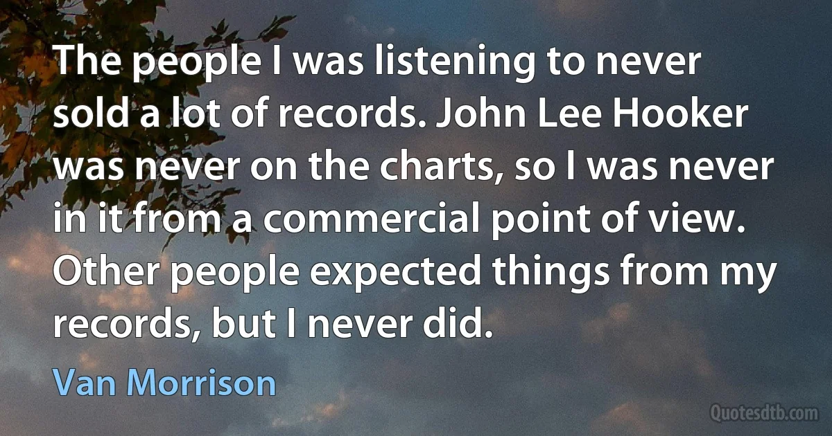 The people I was listening to never sold a lot of records. John Lee Hooker was never on the charts, so I was never in it from a commercial point of view. Other people expected things from my records, but I never did. (Van Morrison)