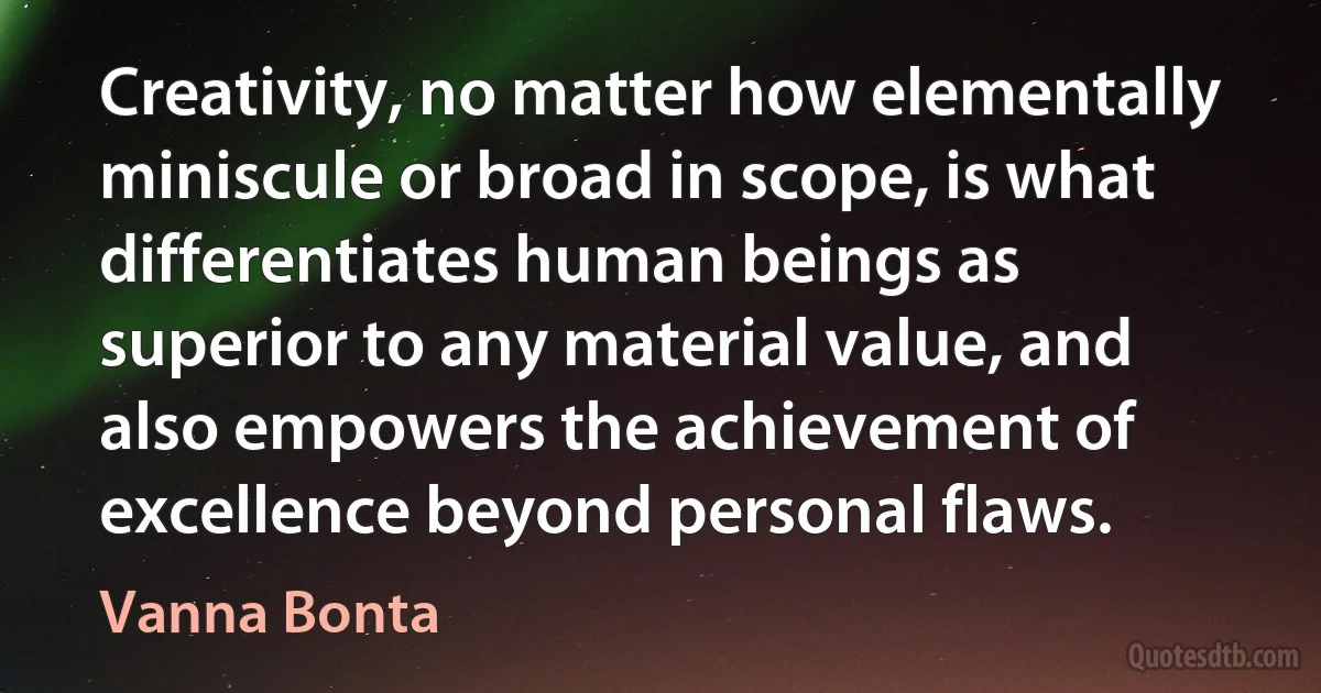 Creativity, no matter how elementally miniscule or broad in scope, is what differentiates human beings as superior to any material value, and also empowers the achievement of excellence beyond personal flaws. (Vanna Bonta)