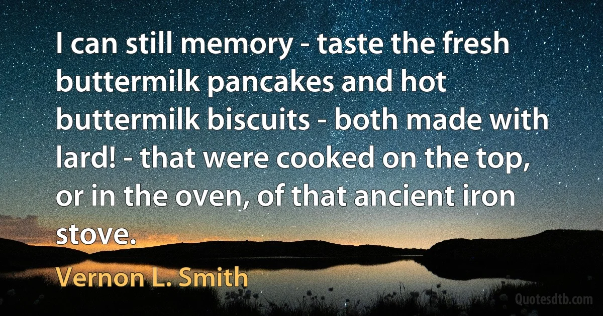 I can still memory - taste the fresh buttermilk pancakes and hot buttermilk biscuits - both made with lard! - that were cooked on the top, or in the oven, of that ancient iron stove. (Vernon L. Smith)