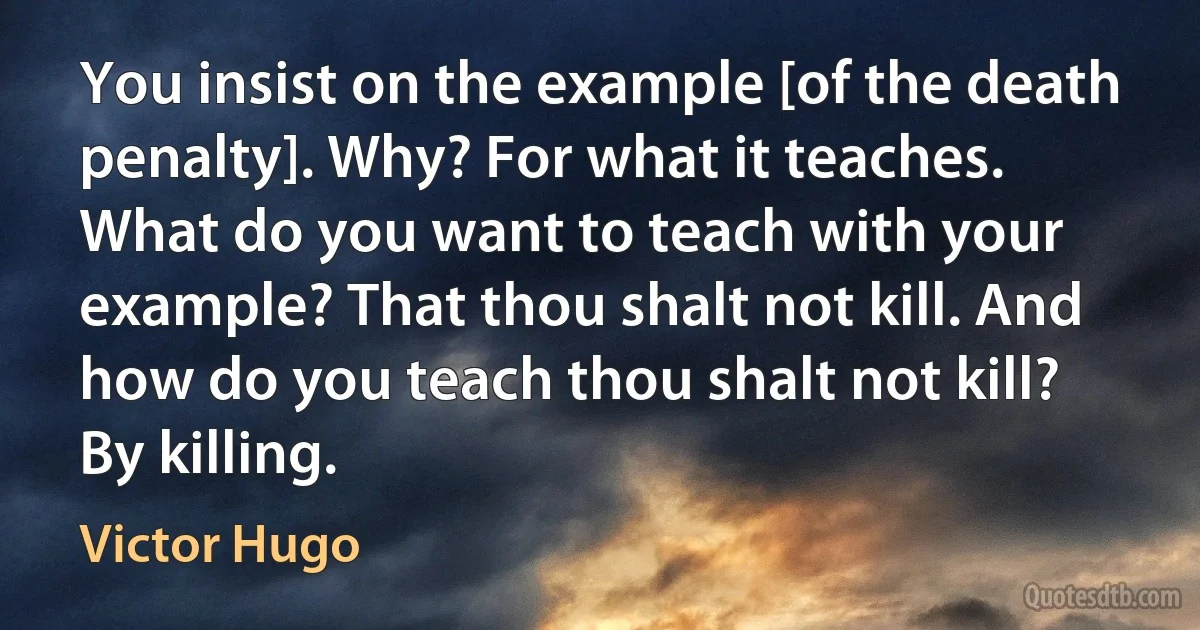 You insist on the example [of the death penalty]. Why? For what it teaches. What do you want to teach with your example? That thou shalt not kill. And how do you teach thou shalt not kill? By killing. (Victor Hugo)