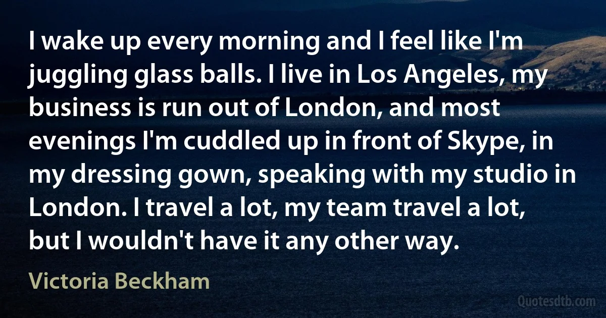 I wake up every morning and I feel like I'm juggling glass balls. I live in Los Angeles, my business is run out of London, and most evenings I'm cuddled up in front of Skype, in my dressing gown, speaking with my studio in London. I travel a lot, my team travel a lot, but I wouldn't have it any other way. (Victoria Beckham)