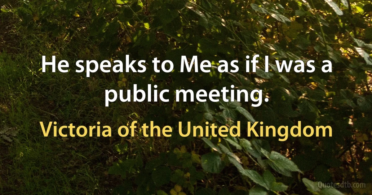 He speaks to Me as if I was a public meeting. (Victoria of the United Kingdom)