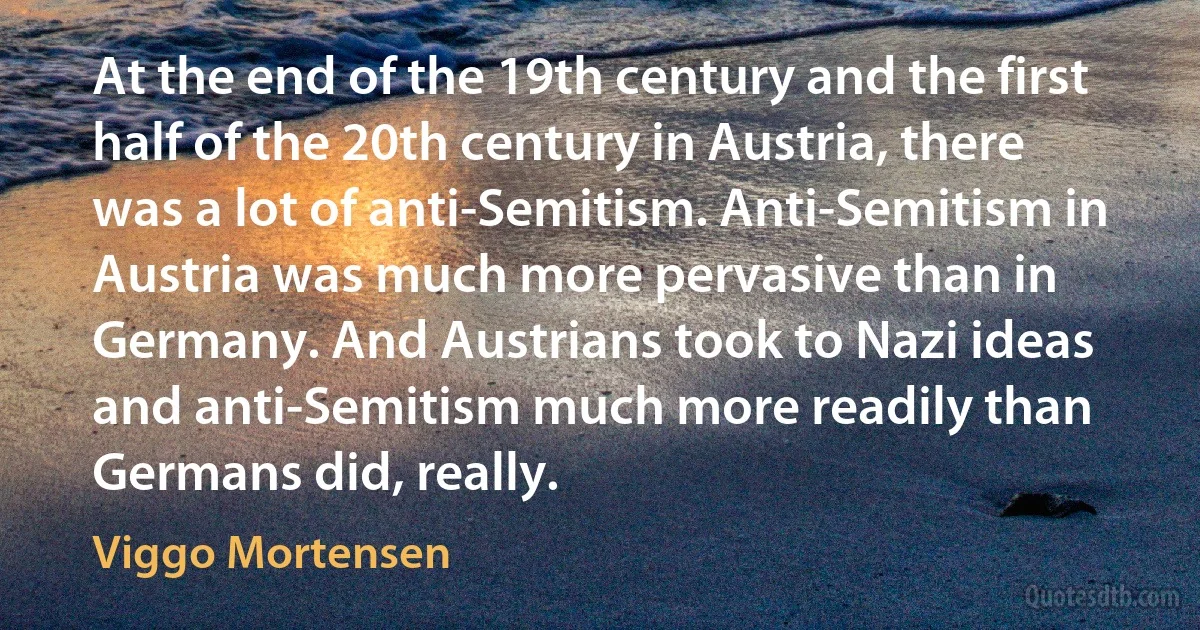 At the end of the 19th century and the first half of the 20th century in Austria, there was a lot of anti-Semitism. Anti-Semitism in Austria was much more pervasive than in Germany. And Austrians took to Nazi ideas and anti-Semitism much more readily than Germans did, really. (Viggo Mortensen)