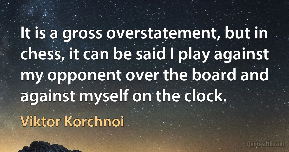 It is a gross overstatement, but in chess, it can be said I play against my opponent over the board and against myself on the clock. (Viktor Korchnoi)