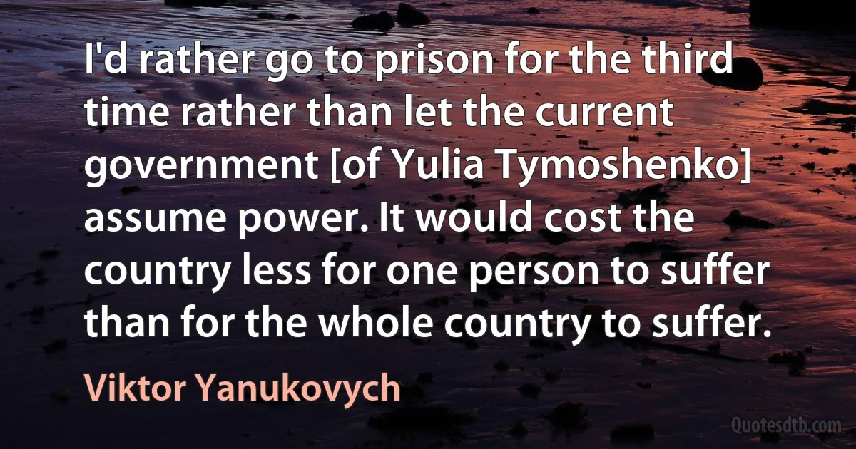 I'd rather go to prison for the third time rather than let the current government [of Yulia Tymoshenko] assume power. It would cost the country less for one person to suffer than for the whole country to suffer. (Viktor Yanukovych)