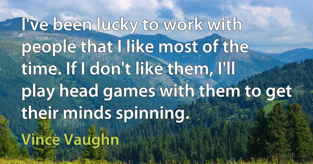 I've been lucky to work with people that I like most of the time. If I don't like them, I'll play head games with them to get their minds spinning. (Vince Vaughn)