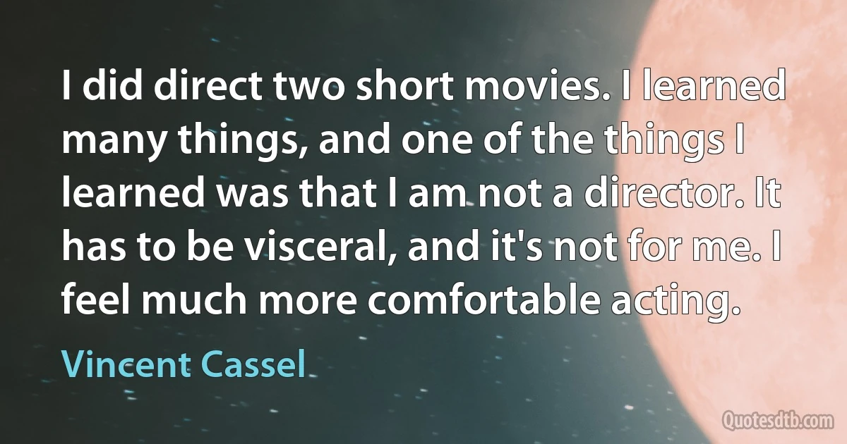 I did direct two short movies. I learned many things, and one of the things I learned was that I am not a director. It has to be visceral, and it's not for me. I feel much more comfortable acting. (Vincent Cassel)