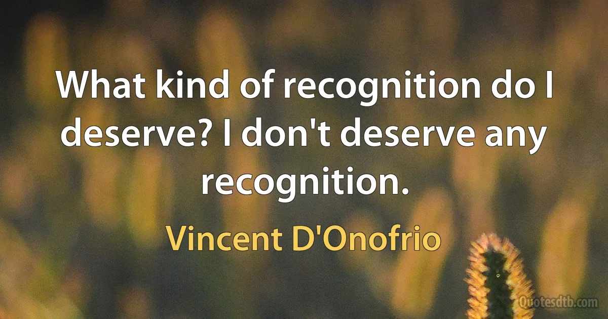 What kind of recognition do I deserve? I don't deserve any recognition. (Vincent D'Onofrio)