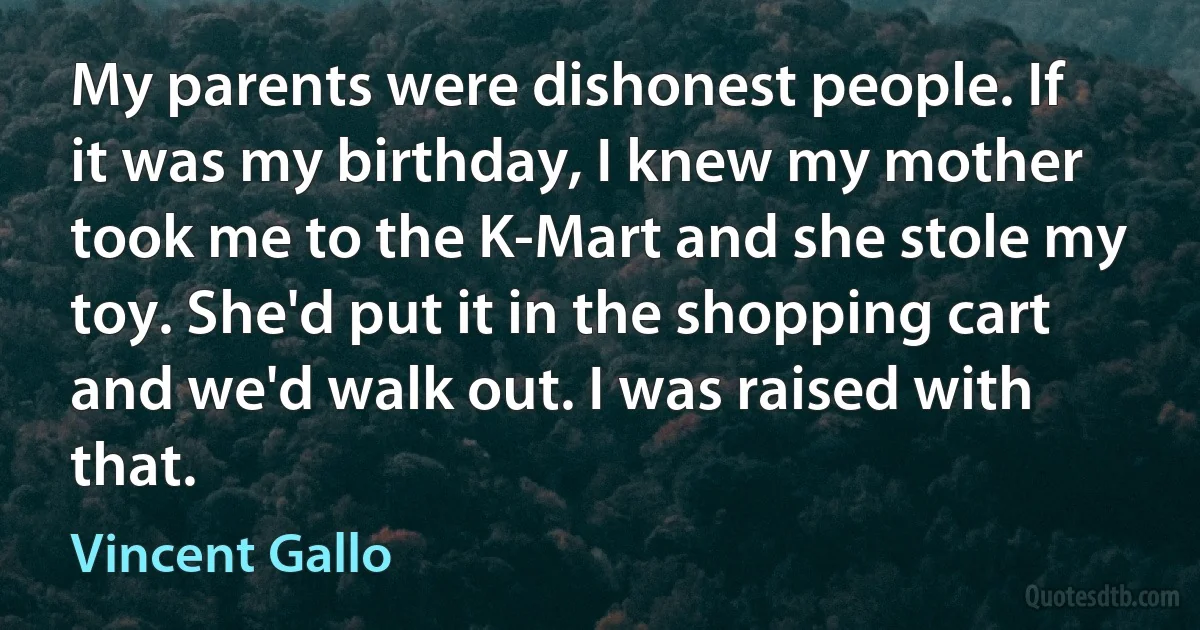 My parents were dishonest people. If it was my birthday, I knew my mother took me to the K-Mart and she stole my toy. She'd put it in the shopping cart and we'd walk out. I was raised with that. (Vincent Gallo)