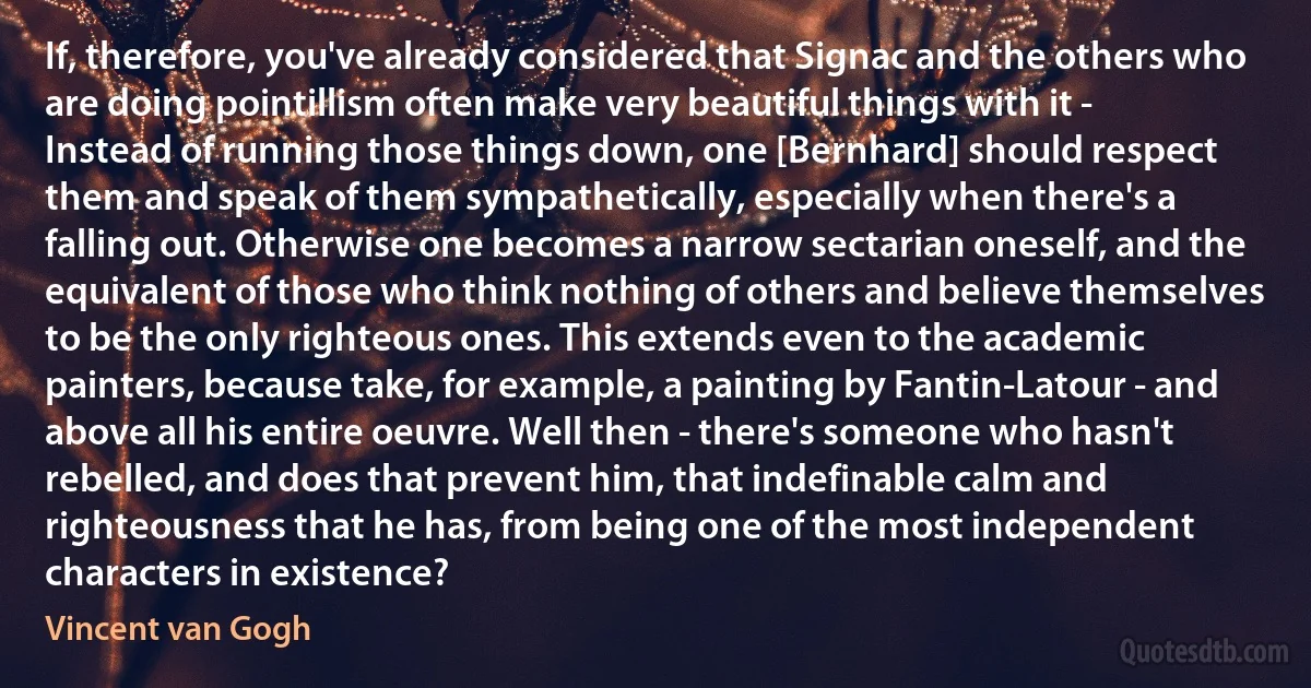 If, therefore, you've already considered that Signac and the others who are doing pointillism often make very beautiful things with it - Instead of running those things down, one [Bernhard] should respect them and speak of them sympathetically, especially when there's a falling out. Otherwise one becomes a narrow sectarian oneself, and the equivalent of those who think nothing of others and believe themselves to be the only righteous ones. This extends even to the academic painters, because take, for example, a painting by Fantin-Latour - and above all his entire oeuvre. Well then - there's someone who hasn't rebelled, and does that prevent him, that indefinable calm and righteousness that he has, from being one of the most independent characters in existence? (Vincent van Gogh)