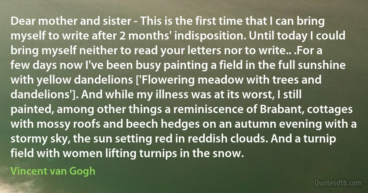 Dear mother and sister - This is the first time that I can bring myself to write after 2 months' indisposition. Until today I could bring myself neither to read your letters nor to write.. .For a few days now I've been busy painting a field in the full sunshine with yellow dandelions ['Flowering meadow with trees and dandelions']. And while my illness was at its worst, I still painted, among other things a reminiscence of Brabant, cottages with mossy roofs and beech hedges on an autumn evening with a stormy sky, the sun setting red in reddish clouds. And a turnip field with women lifting turnips in the snow. (Vincent van Gogh)