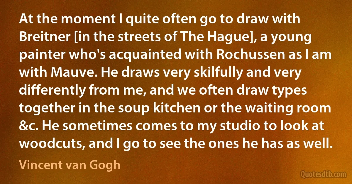 At the moment I quite often go to draw with Breitner [in the streets of The Hague], a young painter who's acquainted with Rochussen as I am with Mauve. He draws very skilfully and very differently from me, and we often draw types together in the soup kitchen or the waiting room &c. He sometimes comes to my studio to look at woodcuts, and I go to see the ones he has as well. (Vincent van Gogh)