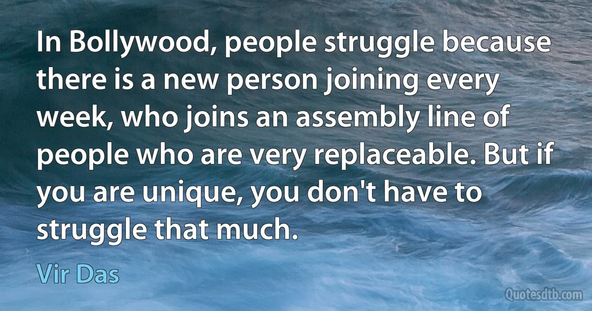 In Bollywood, people struggle because there is a new person joining every week, who joins an assembly line of people who are very replaceable. But if you are unique, you don't have to struggle that much. (Vir Das)